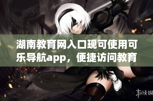 湖南教育网入口现可使用可乐导航app，便捷访问教育资源