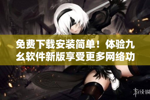 免费下载安装简单！体验九幺软件新版享受更多网络功能