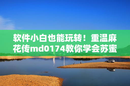 软件小白也能玩转！重温麻花传md0174教你学会苏蜜清歌