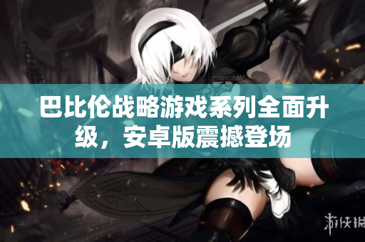 巴比伦战略游戏系列全面升级，安卓版震撼登场