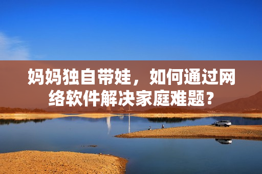 妈妈独自带娃，如何通过网络软件解决家庭难题？