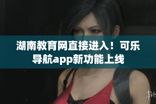 湖南教育网直接进入！可乐导航app新功能上线