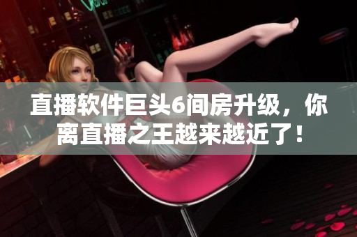 直播软件巨头6间房升级，你离直播之王越来越近了！