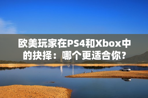 欧美玩家在PS4和Xbox中的抉择：哪个更适合你？
