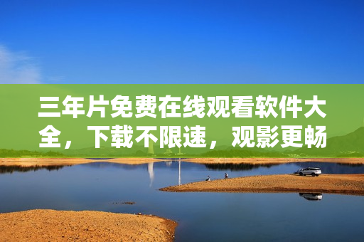 三年片免费在线观看软件大全，下载不限速，观影更畅快