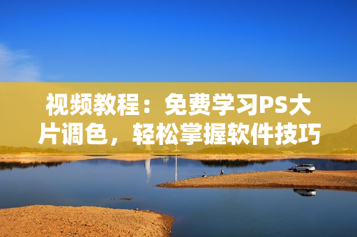视频教程：免费学习PS大片调色，轻松掌握软件技巧