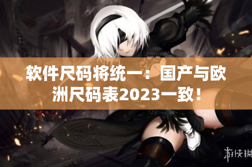 软件尺码将统一：国产与欧洲尺码表2023一致！