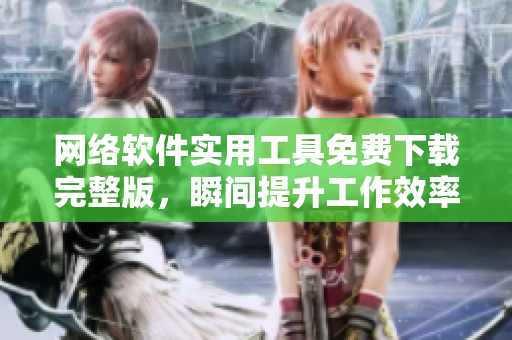 网络软件实用工具免费下载完整版，瞬间提升工作效率！