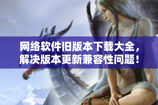 网络软件旧版本下载大全，解决版本更新兼容性问题！