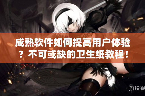 成熟软件如何提高用户体验？不可或缺的卫生纸教程！