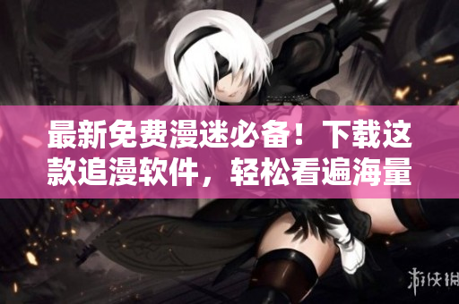 最新免费漫迷必备！下载这款追漫软件，轻松看遍海量经典漫画