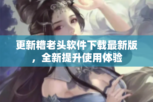 更新糟老头软件下载最新版，全新提升使用体验