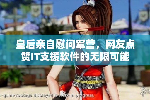 皇后亲自慰问军营，网友点赞IT支援软件的无限可能