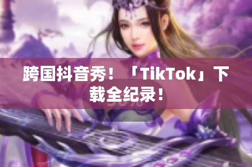 跨国抖音秀！「TikTok」下载全纪录！