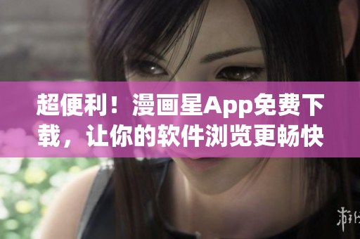 超便利！漫画星App免费下载，让你的软件浏览更畅快