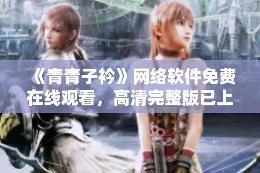 《青青子衿》网络软件免费在线观看，高清完整版已上线！