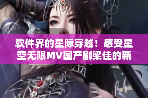 软件界的星际穿越！感受星空无限MV国产剧梁佳的新奇体验