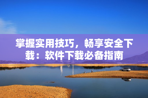 掌握实用技巧，畅享安全下载：软件下载必备指南