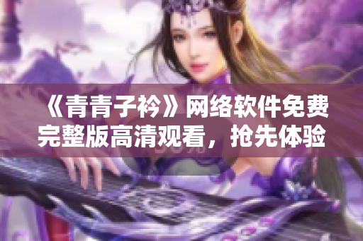 《青青子衿》网络软件免费完整版高清观看，抢先体验。