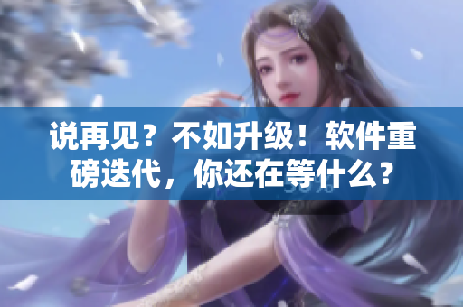 说再见？不如升级！软件重磅迭代，你还在等什么？