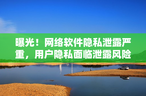 曝光！网络软件隐私泄露严重，用户隐私面临泄露风险！