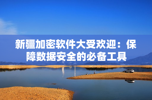 新疆加密软件大受欢迎：保障数据安全的必备工具