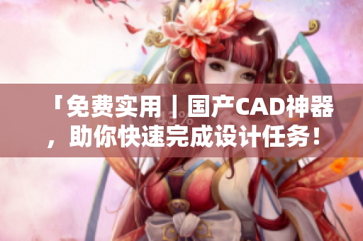 「免费实用｜国产CAD神器，助你快速完成设计任务！」