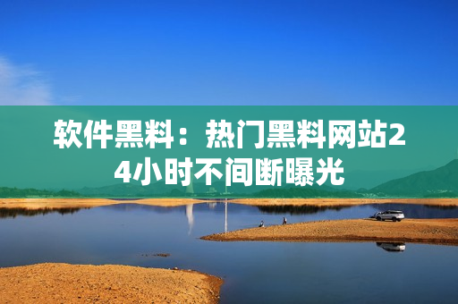软件黑料：热门黑料网站24小时不间断曝光
