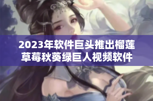 2023年软件巨头推出榴莲草莓秋葵绿巨人视频软件
