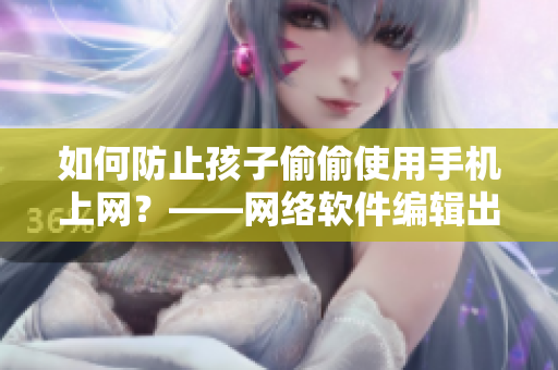 如何防止孩子偷偷使用手机上网？——网络软件编辑出奇招！