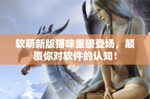 软萌新版猫咪重磅登场，颠覆你对软件的认知！