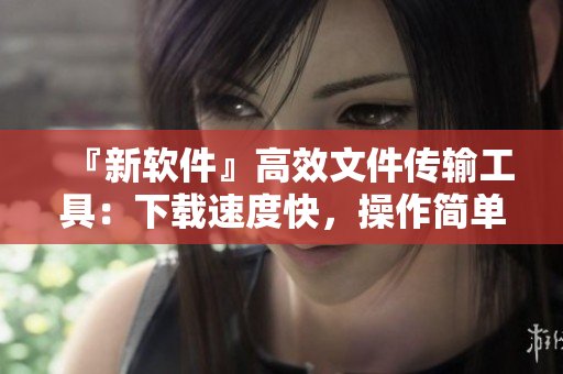 『新软件』高效文件传输工具：下载速度快，操作简单易用