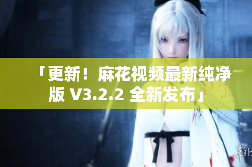 「更新！麻花视频最新纯净版 V3.2.2 全新发布」