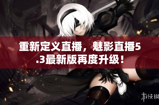 重新定义直播，魅影直播5.3最新版再度升级！