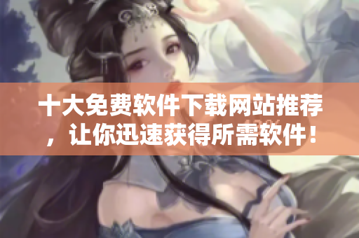 十大免费软件下载网站推荐，让你迅速获得所需软件！