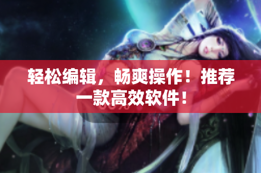 轻松编辑，畅爽操作！推荐一款高效软件！